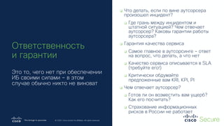 © 2019 Cisco and/or its affiliates. All rights reserved. Cisco Confidential
© 2020 Cisco and/or its affiliates. All rights reserved.
Ответственность
и гарантии
Это то, чего нет при обеспечении
ИБ своими силами – в этом
случае обычно никто не виноват
q Что делать, если по вине аутсорсера
произошел инцидент?
q Где грань между инцидентом и
штатной ситуацией? Чем отвечает
аутсорсер? Каковы гарантии работы
аутсорсера?
q Гарантия качества сервиса
q Самое главное в аутсорсинге – ответ
на вопрос, что делать, а что нет
q Качество сервиса описывается в SLA
(требуйте его!)
q Критически обдумайте
предложенные вам KRI, KPI, PI
q Чем отвечает аутсорсер?
q Готов ли он возместить вам ущерб?
Как его посчитать?
q Страхование информационных
рисков в России не работает
 