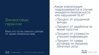 © 2019 Cisco and/or its affiliates. All rights reserved. Cisco Confidential
© 2020 Cisco and/or its affiliates. All rights reserved.
Финансовые
гарантии
Мало кто готов отвечать рублем
по своим обязательствам
qКакая компенсация
подразумевается в случае
инцидента безопасности
или нарушения SLA?
qПроцент от упущенной
выгоды
qПроцент от заработка за
время простоя
qПроцент от стоимости
утекшей информации
qПроцент от суммы
договора на оказание
облачных услуг
 