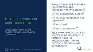 © 2019 Cisco and/or its affiliates. All rights reserved. Cisco Confidential
© 2020 Cisco and/or its affiliates. All rights reserved.
Интеллектуальная
собственность
Разумеется, если вы ее
соответствующим образом
оформили
qКому принадлежат права
на информацию,
переданную аутсорсеру?
qА на резервные копии?
qА на реплицированные
данные?
qА на логи?
qА на приложения?
qУдостоверьтесь, что ваш
контракт не приводит к
потере прав на
информацию и иные
ресурсы, переданные
аутсорсеру
 