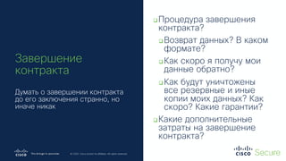 © 2019 Cisco and/or its affiliates. All rights reserved. Cisco Confidential
© 2020 Cisco and/or its affiliates. All rights reserved.
Завершение
контракта
Думать о завершении контракта
до его заключения странно, но
иначе никак
qПроцедура завершения
контракта?
qВозврат данных? В каком
формате?
qКак скоро я получу мои
данные обратно?
qКак будут уничтожены
все резервные и иные
копии моих данных? Как
скоро? Какие гарантии?
qКакие дополнительные
затраты на завершение
контракта?
 