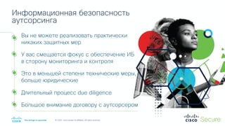 © 2020 Cisco and/or its affiliates. All rights reserved.
Вы не можете реализовать практически
никаких защитных мер
У вас смещается фокус с обеспечение ИБ
в сторону мониторинга и контроля
Это в меньшей степени технические меры,
больше юридические
Длительный процесс due diligence
Большое внимание договору с аутсорсером
Информационная безопасность
аутсорсинга
 