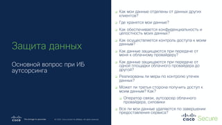 © 2019 Cisco and/or its affiliates. All rights reserved. Cisco Confidential
© 2020 Cisco and/or its affiliates. All rights reserved.
q Как мои данные отделены от данных других
клиентов?
q Где хранятся мои данные?
q Как обеспечивается конфиденциальность и
целостность моих данных?
q Как осуществляется контроль доступа к моим
данным?
q Как данные защищаются при передаче от
меня к облачному провайдеру?
q Как данные защищаются при передаче от
одной площадки облачного провайдера до
другой?
q Реализованы ли меры по контролю утечек
данных?
q Может ли третья сторона получить доступ к
моим данным? Как?
q Оператор связи, аутсорсер облачного
провайдера, силовики
q Все ли мои данные удаляются по завершении
предоставления сервиса?
Защита данных
Основной вопрос при ИБ
аутсорсинга
 