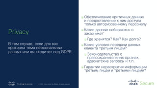 © 2019 Cisco and/or its affiliates. All rights reserved. Cisco Confidential
© 2020 Cisco and/or its affiliates. All rights reserved.
q Обезличивание критичных данных
и предоставление к ним доступа
только авторизованному персоналу
q Какие данные собираются о
заказчике?
q Где хранятся? Как? Как долго?
q Какие условия передачи данных
клиента третьим лицам?
q Законодательство о
правоохранительных органах,
адвокатские запросы и т.п.
q Гарантии нераскрытия информации
третьим лицам и третьими лицами?
Privacy
В том случае, если для вас
критична тема персональных
данных или вы «ходите» под GDPR
 