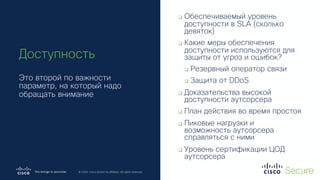 © 2019 Cisco and/or its affiliates. All rights reserved. Cisco Confidential
© 2020 Cisco and/or its affiliates. All rights reserved.
Доступность
Это второй по важности
параметр, на который надо
обращать внимание
q Обеспечиваемый уровень
доступности в SLA (сколько
девяток)
q Какие меры обеспечения
доступности используются для
защиты от угроз и ошибок?
q Резервный оператор связи
q Защита от DDoS
q Доказательства высокой
доступности аутсорсера
q План действия во время простоя
q Пиковые нагрузки и
возможность аутсорсера
справляться с ними
q Уровень сертификации ЦОД
аутсорсера
 