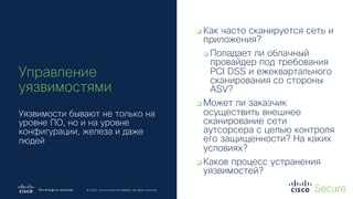 © 2019 Cisco and/or its affiliates. All rights reserved. Cisco Confidential
© 2020 Cisco and/or its affiliates. All rights reserved.
q Как часто сканируется сеть и
приложения?
q Попадает ли облачный
провайдер под требования
PCI DSS и ежеквартального
сканирования со стороны
ASV?
q Может ли заказчик
осуществить внешнее
сканирование сети
аутсорсера с целью контроля
его защищенности? На каких
условиях?
q Каков процесс устранения
уязвимостей?
Управление
уязвимостями
Уязвимости бывают не только на
уровне ПО, но и на уровне
конфигурации, железа и даже
людей
 