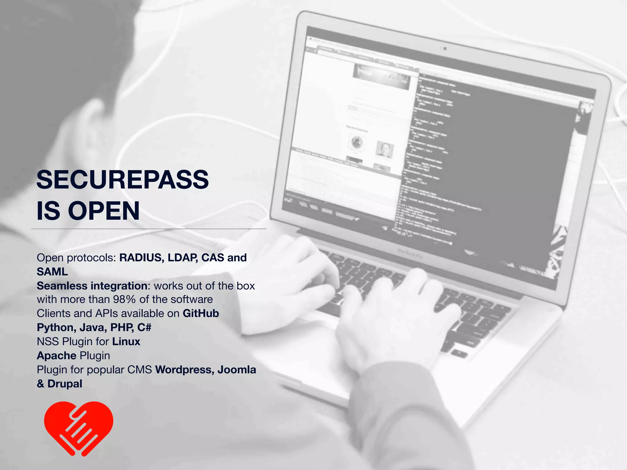 SECUREPASS 
IS OPEN 
Open protocols: RADIUS, LDAP, CAS and 
SAML 
Seamless integration: works out of the box 
with more than 98% of the software 
Clients and APIs available on GitHub 
Python, Java, PHP, C# 
NSS Plugin for Linux 
Apache Plugin 
Plugin for popular CMS Wordpress, Joomla 
& Drupal 
 