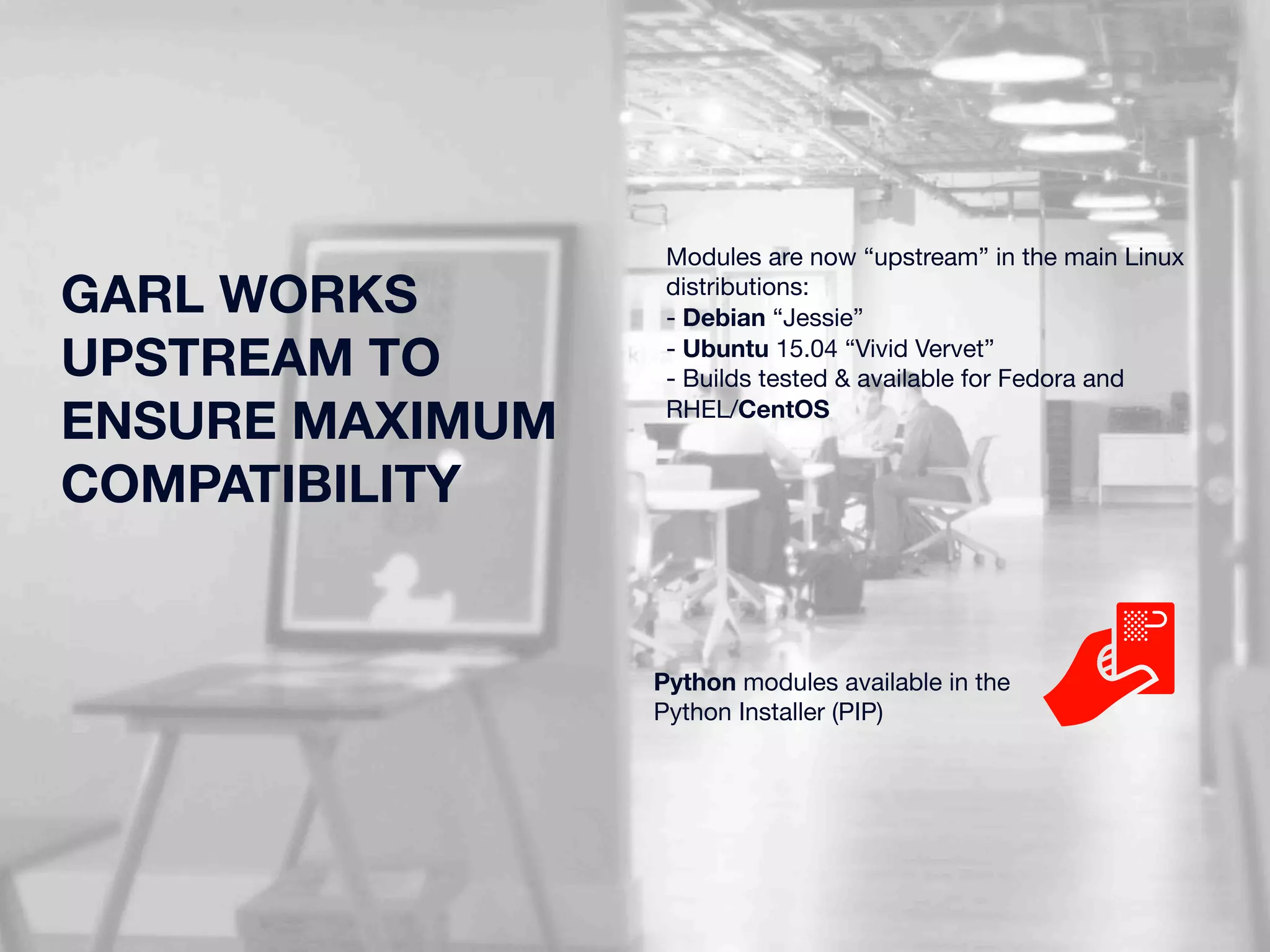 Python modules available in the 
Python Installer (PIP) 
GARL WORKS 
UPSTREAM TO 
ENSURE MAXIMUM 
COMPATIBILITY 
Modules are now “upstream” in the main Linux 
distributions: 
- Debian “Jessie” 
- Ubuntu 15.04 “Vivid Vervet” 
- Builds tested & available for Fedora and 
RHEL/CentOS 
 