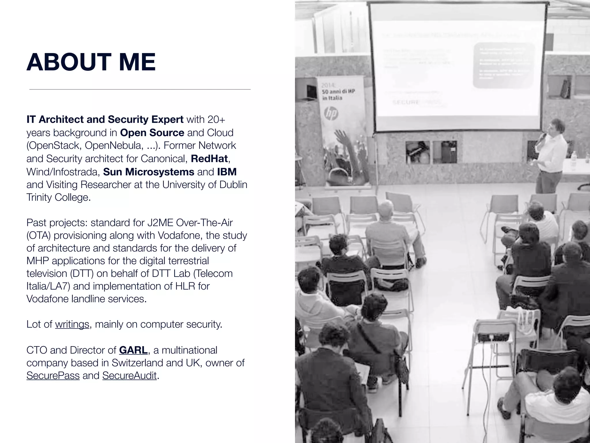 ABOUT ME 
IT Architect and Security Expert with 20+ 
years background in Open Source and Cloud 
(OpenStack, OpenNebula, ...). Former Network 
and Security architect for Canonical, RedHat, 
Wind/Infostrada, Sun Microsystems and IBM 
and Visiting Researcher at the University of Dublin 
Trinity College. 
Past projects: standard for J2ME Over-The-Air 
(OTA) provisioning along with Vodafone, the study 
of architecture and standards for the delivery of 
MHP applications for the digital terrestrial 
television (DTT) on behalf of DTT Lab (Telecom 
Italia/LA7) and implementation of HLR for 
Vodafone landline services. 
Lot of writings, mainly on computer security. 
CTO and Director of GARL, a multinational 
company based in Switzerland and UK, owner of 
SecurePass and SecureAudit. 
 