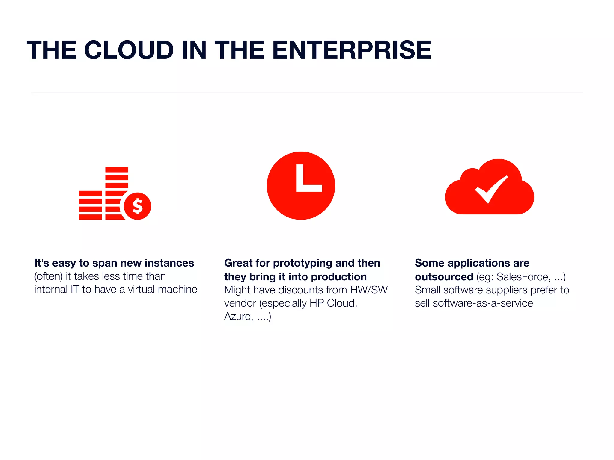 THE CLOUD IN THE ENTERPRISE 
It’s easy to span new instances 
(often) it takes less time than 
internal IT to have a virtual machine 
Great for prototyping and then 
they bring it into production 
Might have discounts from HW/SW 
vendor (especially HP Cloud, 
Azure, ....) 
Some applications are 
outsourced (eg: SalesForce, ...) 
Small software suppliers prefer to 
sell software-as-a-service 
 