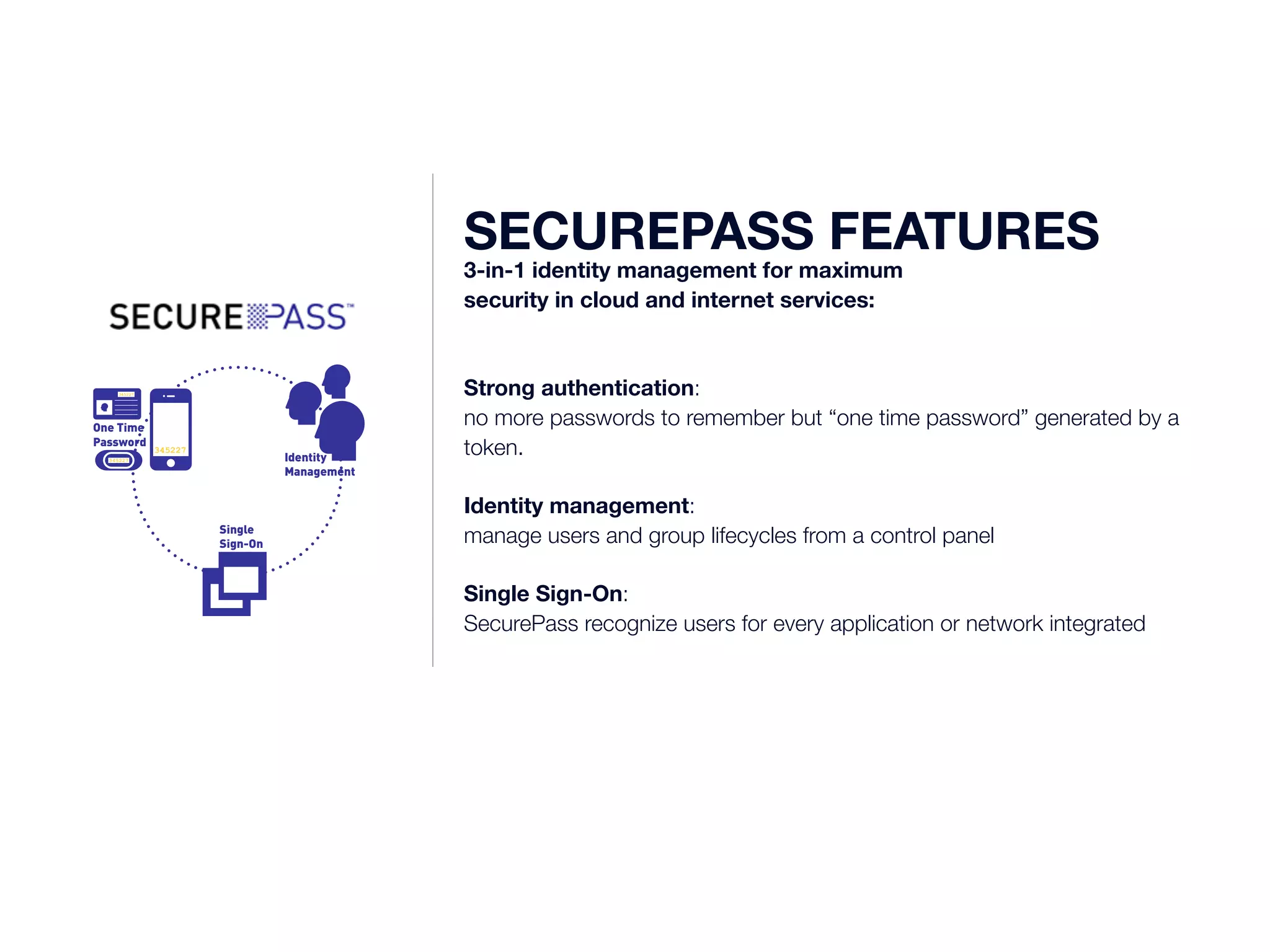 345227 
One Time 
Password 
345227 
345227 Identity 
Management 
Single 
Sign-On 
SECUREPASS FEATURES 3-in-1 identity management for maximum 
security in cloud and internet services: 
Strong authentication: 
no more passwords to remember but “one time password” generated by a 
token. 
Identity management: 
manage users and group lifecycles from a control panel 
Single Sign-On: 
SecurePass recognize users for every application or network integrated 
 