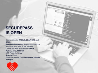 SECUREPASS 
IS OPEN 
Open protocols: RADIUS, LDAP, CAS and 
SAML 
Seamless integration: works out of the box 
with more than 98% of the software 
Clients and APIs available on GitHub 
Python, Java, PHP, C# 
NSS Plugin for Linux 
Apache Plugin 
Plugin for popular CMS Wordpress, Joomla 
& Drupal 
 