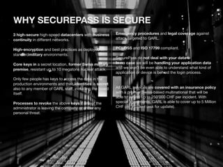 WHY SECUREPASS IS SECURE 
3 high-secure high-speed datacenters with business 
continuity in different networks. 
High-encryption and best practices as deployed in 
standardmilitary environments. 
Core keys in a secret location, former Swiss military 
premise, resistant up to 10 megatons nuclear attack. 
Only few people has keys to access the data in the 
production environments and their identities is secret 
also to any member of GARL staff, including the board 
itself. 
Processes to revoke the above keys if one of the 
administrator is leaving the company or under any 
personal threat. 
Emergency procedures and legal coverage against 
attack targeted to GARL. 
PCI-DSS and ISO 17799 compliant. 
SecurePass do not deal with your data 
In no case we will be handling your application data 
and we won’t be even able to understand what kind of 
application or device is behind the login process. 
All GARL services are covered with an insurance policy 
with a premier Swiss-based multinational that will be 
able to refund up to 250’000 CHF per incident. With 
special agreements, GARL is able to cover up to 5 Million 
CHF per incident (ask for update). 
 