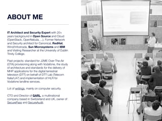 ABOUT ME 
IT Architect and Security Expert with 20+ 
years background in Open Source and Cloud 
(OpenStack, OpenNebula, ...). Former Network 
and Security architect for Canonical, RedHat, 
Wind/Infostrada, Sun Microsystems and IBM 
and Visiting Researcher at the University of Dublin 
Trinity College. 
Past projects: standard for J2ME Over-The-Air 
(OTA) provisioning along with Vodafone, the study 
of architecture and standards for the delivery of 
MHP applications for the digital terrestrial 
television (DTT) on behalf of DTT Lab (Telecom 
Italia/LA7) and implementation of HLR for 
Vodafone landline services. 
Lot of writings, mainly on computer security. 
CTO and Director of GARL, a multinational 
company based in Switzerland and UK, owner of 
SecurePass and SecureAudit. 
 