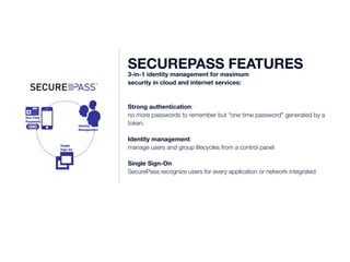 345227 
One Time 
Password 
345227 
345227 Identity 
Management 
Single 
Sign-On 
SECUREPASS FEATURES 3-in-1 identity management for maximum 
security in cloud and internet services: 
Strong authentication: 
no more passwords to remember but “one time password” generated by a 
token. 
Identity management: 
manage users and group lifecycles from a control panel 
Single Sign-On: 
SecurePass recognize users for every application or network integrated 
 