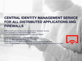 CENTRAL IDENTITY MANAGEMENT SERVICE 
FOR ALL DISTRIBUTED APPLICATIONS AND 
FIREWALLS 
OTP is built-in and mandatory, the way around of “standard” services 
- OTP generated on mobile and hardware tokens 
- Ensure the protection against brute force password attacks 
Works out of the box with all VPN/SSL VPN software 
Works with Web applications with little or no effort 
Works with corporate SaaS applications like SalesForce and Google Apps 
Works with virtualization software such as Citrix XenApp, VMWare Horizon/vCloud & more... 
 