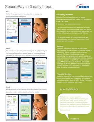 SecurePay Microsite
Metaphor SecurePay allows you to accept
customer payments without impact PCI compliance
in the Call Center.
It combines two essential elements:
1. A multi-modal connection that allows the call center
agent to service the customer on the phone and send a
text message or email to a microsite that will manage the
transfer of funds without having to handle PCI data.
2. A payment gateway, to transmit data directly and
securely between your customer's account and bank
account and card providers.
Security
Metaphor SecurePay requires all online data
transmissions via the payment processing engine to
utilize SSL 128-bit encryption over the public
Internet. If a client should require private
connectivity, then arrangements would need to be
made with corporate headquarters to install separate
lines or to connect via a VPN. If a client should
request Metaphor Secure Payments to transmit
posting or audit files, Metaphor Secure Payments
typically requires GPG encryption of data files in
order to ensure complete security.
Financial Services
Metaphor SecurePay has successfully implemented
payment verification and intgrations with existing
payment providers such as NCO, Global Payments,
Western Union, BillMatrix, and Fiserv.
Step 1
The Call Center Agent launches SecurePay from the desktop while
servicing the customer on the phone
Step 2
The customer uses SecurePay while interacting with the Call Center Agent.
Your customer’s payment and personal details are transmitted securely
without the call center agent having direct access to financial information
Step 3
Both the customer and the call center agent will be notified of the payment
transaction events in real time, typically within a few minutes.
SecurePay in 3 easy steps
About Metaphor
usan.com
Metaphor is a unique customer
engagement platform that integrates your
service (web, SMS, social, phone) and
backend channels to consistently deliver
personal and relevant customer interactions
and improve service and satisfaction levels.
Find out more
 