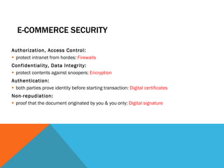 E-COMMERCE SECURITY Authorization, Access Control: protect intranet from hordes:  Firewalls Confidentiality, Data Integrity: protect contents against snoopers:  Encryption Authentication:  both parties prove identity before starting transaction:  Digital certificates Non-repudiation:  proof that the document originated by you & you only:  Digital signature 