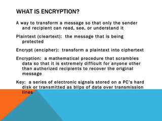 WHAT IS ENCRYPTION? A way to transform a message so that only the sender and recipient can read, see, or understand it Plaintext (cleartext):  the message that is being protected Encrypt (encipher):  transform a plaintext into ciphertext Encryption:  a mathematical procedure that scrambles data so that it is extremely difficult for anyone other than authorized recipients to recover the original message Key:  a series of electronic signals stored on a PC’s hard disk or transmitted as blips of data over transmission lines 