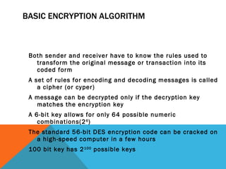 BASIC ENCRYPTION ALGORITHM Both sender and receiver have to know the rules used to transform the original message or transaction into its coded form A set of rules for encoding and decoding messages is called a cipher (or cyper) A message can be decrypted only if the decryption key matches the encryption key A 6-bit key allows for only 64 possible numeric combinations(2 6 ) The standard 56-bit DES encryption code can be cracked on a high-speed computer in a few hours 100 bit key has 2 100  possible keys 