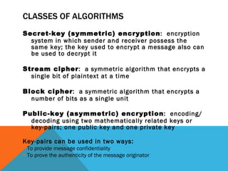 CLASSES OF ALGORITHMS Secret-key (symmetric) encryption :  encryption system in which sender and receiver possess the same key; the key used to encrypt a message also can be used to decrypt it Stream cipher :  a symmetric algorithm that encrypts a single bit of plaintext at a time Block cipher :  a symmetric algorithm that encrypts a number of bits as a single unit Public-key (asymmetric) encryption :  encoding/decoding using two mathematically related keys or key-pairs; one public key and one private key Key-pairs can be used in two ways: To provide message confidentiality To prove the authenticity of the message originator 