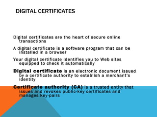 DIGITAL CERTIFICATES Digital certificates are the heart of secure online transactions A digital certificate is a software program that can be installed in a browser Your digital certificate identifies you to Web sites equipped to check it automatically Digital certificate  is an electronic document issued by a certificate authority to establish a merchant’s identity Certificate authority (CA)  is a trusted entity that issues and revokes public-key certificates and manages key-pairs 