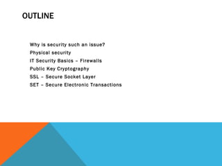 OUTLINE Why is security such an issue? Physical security IT Security Basics – Firewalls Public Key Cryptography  SSL – Secure Socket Layer SET – Secure Electronic Transactions 
