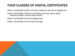 FOUR CLASSES OF DIGITAL CERTIFICATES Class 1 certificates contain minimum checks on the user’s background Class 2 certificates check for information like real name, Social Security number, and the date of birth Class 3 certificates are the strongest type Class 4 certificates are the most thorough 