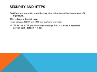 SECURITY AND HTTPS Certificate is an entity’s public key plus other identification (name, CA signature) SSL – Secure Socket Layer Lies between TCP/IP and HTTP and performs encryption HTTPS is the HTTP protocol that employs SSL – it uses a separate server port (default = 443) 