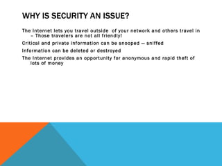 WHY IS SECURITY AN ISSUE? The Internet lets you travel outside  of your network and others travel in – Those travelers are not all friendly! Critical and private information can be snooped — sniffed Information can be deleted or destroyed The Internet provides an opportunity for anonymous and rapid theft of lots of money 