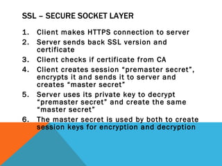 SSL – SECURE SOCKET LAYER Client makes HTTPS connection to server Server sends back SSL version and certificate Client checks if certificate from CA Client creates session “premaster secret”, encrypts it and sends it to server and creates “master secret” Server uses its private key to decrypt “premaster secret” and create the same “master secret” The master secret is used by both to create session keys for encryption and decryption 