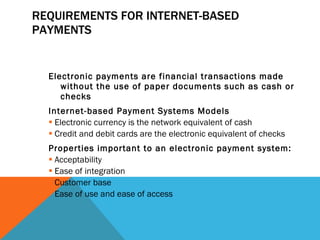 REQUIREMENTS FOR INTERNET-BASED PAYMENTS Electronic payments are financial transactions made without the use of paper documents such as cash or checks Internet-based Payment Systems Models Electronic currency is the network equivalent of cash Credit and debit cards are the electronic equivalent of checks Properties important to an electronic payment system: Acceptability Ease of integration Customer base Ease of use and ease of access 