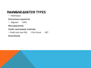 PAYMENT SYSTEM TYPES Electronic Cheques - NetCheque  Anonymous payments - Digicash  - CAFE Micropayments Credit card-based methods Credit card over SSL  - First Virtual  -SET SmartCards 