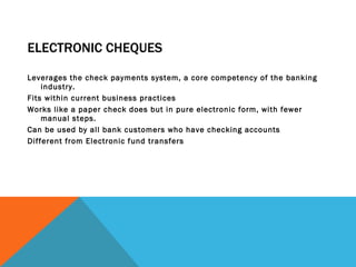 ELECTRONIC CHEQUES Leverages the check payments system, a core competency of the banking industry.  Fits within current business practices Works like a paper check does but in pure electronic form, with fewer manual steps.  Can be used by all bank customers who have checking accounts Different from Electronic fund transfers 