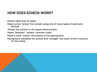 HOW DOES ECHECK WORK? Exactly same way as paper  Check writer "writes" the echeck using one of many types of electronic devices  ” Gives" the echeck to the payee electronically.  Payee "deposits"  echeck, receives credit,  Payee's bank "clears" the echeck to the paying bank.  Paying bank validates the echeck and "charges" the check writer's account for the check.  
