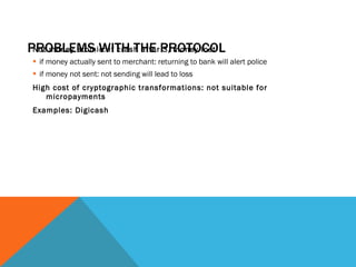 PROBLEMS WITH THE PROTOCOL Not money atomic: if crash after 3, money lost if money actually sent to merchant: returning to bank will alert police if money not sent: not sending will lead to loss High cost of cryptographic transformations: not suitable for micropayments Examples: Digicash 