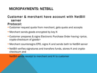 MICROPAYMENTS: NETBILL Customer & merchant have account with NetBill server Protocol: Customer request quote from merchant, gets quote and accepts Merchant sends goods encrypted by key K Customer prepares & signs Electronic Purchase Order having <price, crypto-checksum of goods> Merchant countersigns EPO, signs K and sends both to NetBill server NetBill verifies signatures and transfers funds, stores K and crypto-checksum and  NetBill sends receipt to merchant and K to customer  