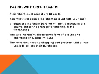PAYING WITH CREDIT CARDS A merchant must accept credit cards You must first open a merchant account with your bank Charges the merchant pays for online transactions are equivalent to the charges for phoning in the transaction The Web merchant needs some form of secure and encrypted line, usually (SSL) The merchant needs a shopping cart program that allows users to collect their purchases 