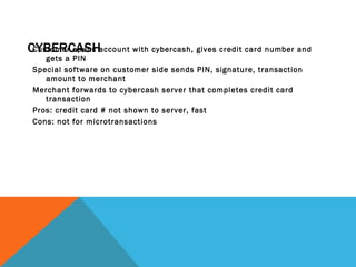 CYBERCASH Customer opens account with cybercash, gives credit card number and gets a PIN Special software on customer side sends PIN, signature, transaction amount to merchant Merchant forwards to cybercash server that completes credit card transaction Pros: credit card # not shown to server, fast Cons: not for microtransactions  