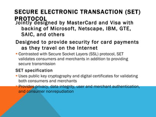 SECURE ELECTRONIC TRANSACTION (SET) PROTOCOL Jointly designed by MasterCard and Visa with backing of Microsoft, Netscape, IBM, GTE, SAIC, and others Designed to provide security for card payments as they travel on the Internet Contrasted with Secure Socket Layers (SSL) protocol, SET validates consumers and merchants in addition to providing secure transmission SET specification Uses public key cryptography and digital certificates for validating both consumers and merchants Provides privacy, data integrity, user and merchant authentication, and consumer nonrepudiation 