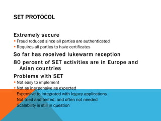 SET PROTOCOL Extremely secure Fraud reduced since all parties are authenticated Requires all parties to have certificates So far has received lukewarm reception 80 percent of SET activities are in Europe and Asian countries Problems with SET Not easy to implement Not as inexpensive as expected Expensive to integrated with legacy applications Not tried and tested, and often not needed Scalability is still in question 