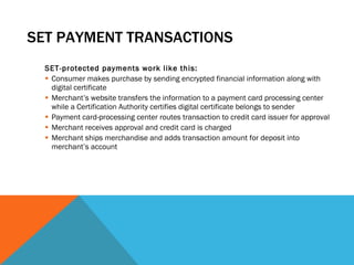 SET PAYMENT TRANSACTIONS SET-protected payments work like this: Consumer makes purchase by sending encrypted financial information along with digital certificate Merchant’s website transfers the information to a payment card processing center while a Certification Authority certifies digital certificate belongs to sender Payment card-processing center routes transaction to credit card issuer for approval Merchant receives approval and credit card is charged Merchant ships merchandise and adds transaction amount for deposit into merchant’s account 