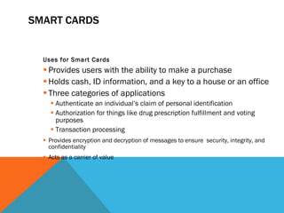 SMART CARDS Uses for Smart Cards Provides users with the ability to make a purchase Holds cash, ID information, and a key to a house or an office Three categories of applications Authenticate an individual’s claim of personal identification Authorization for things like drug prescription fulfillment and voting purposes Transaction processing Provides encryption and decryption of messages to ensure  security, integrity, and confidentiality Acts as a carrier of value 