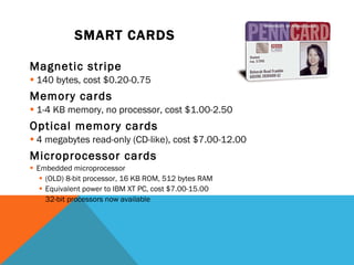 SMART CARDS   Magnetic stripe 140 bytes, cost $0.20-0.75 Memory cards 1-4 KB memory, no processor, cost $1.00-2.50 Optical memory cards 4 megabytes read-only (CD-like), cost $7.00-12.00 Microprocessor cards Embedded microprocessor (OLD) 8-bit processor, 16 KB ROM, 512 bytes RAM Equivalent power to IBM XT PC, cost $7.00-15.00 32-bit processors now available 