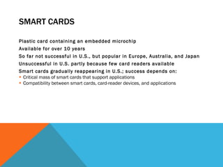 SMART CARDS Plastic card containing an embedded microchip  Available for over 10 years So far not successful in U.S., but popular in Europe, Australia, and Japan Unsuccessful in U.S. partly because few card readers available Smart cards gradually reappearing in U.S.; success depends on: Critical mass of smart cards that support applications Compatibility between smart cards, card-reader devices, and applications  