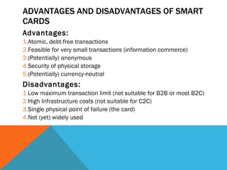 ADVANTAGES AND DISADVANTAGES OF SMART CARDS Advantages: Atomic, debt-free transactions Feasible for very small transactions (information commerce) (Potentially) anonymous Security of physical storage (Potentially) currency-neutral Disadvantages: Low maximum transaction limit (not suitable for B2B or most B2C) High Infrastructure costs (not suitable for C2C) Single physical point of failure (the card) Not (yet) widely used 