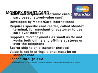 MONDEX SMART CARD Holds and dispenses electronic cash (Smart-card based, stored-value card) Developed by MasterCard International Requires specific card reader, called Mondex terminal, for merchant or customer to use card over Internet Supports micropayments as small as 3c and works both online and off-line at stores or over the telephone Secret chip-to-chip transfer protocol Value is not in strings alone; must be on Mondex card Loaded through ATM ATM does not know transfer protocol; connects with secure device at bank 