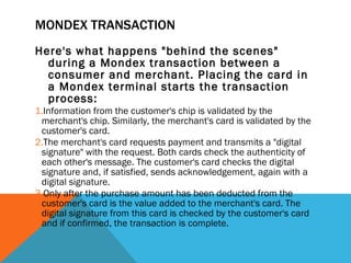 MONDEX TRANSACTION Here's what happens "behind the scenes" during a Mondex transaction between a consumer and merchant. Placing the card in a Mondex terminal starts the transaction process:  Information from the customer's chip is validated by the merchant's chip. Similarly, the merchant's card is validated by the customer's card.  The merchant's card requests payment and transmits a "digital signature" with the request. Both cards check the authenticity of each other's message. The customer's card checks the digital signature and, if satisfied, sends acknowledgement, again with a digital signature.  Only after the purchase amount has been deducted from the customer's card is the value added to the merchant's card. The digital signature from this card is checked by the customer's card and if confirmed, the transaction is complete.      