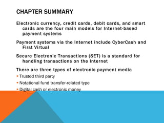 CHAPTER SUMMARY Electronic currency, credit cards, debit cards, and smart cards are the four main models for Internet-based payment systems Payment systems via the Internet include CyberCash and First Virtual Secure Electronic Transactions (SET) is a standard for handling transactions on the Internet There are three types of electronic payment media Trusted third party Notational fund transfer-related type Digital cash or electronic money 