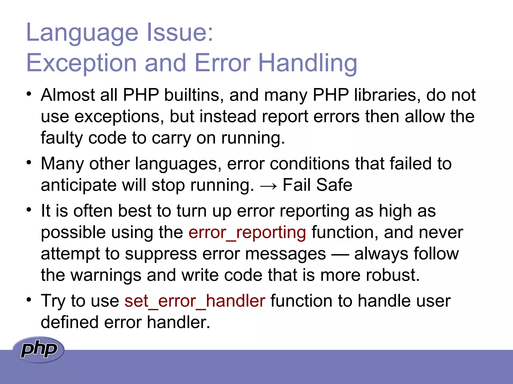 Language Issue:
Exception and Error Handling
• Almost all PHP builtins, and many PHP libraries, do not
use exceptions, but instead report errors then allow the
faulty code to carry on running.
• Many other languages, error conditions that failed to
anticipate will stop running. → Fail Safe
• It is often best to turn up error reporting as high as
possible using the error_reporting function, and never
attempt to suppress error messages — always follow
the warnings and write code that is more robust.
• Try to use set_error_handler function to handle user
defined error handler.
 