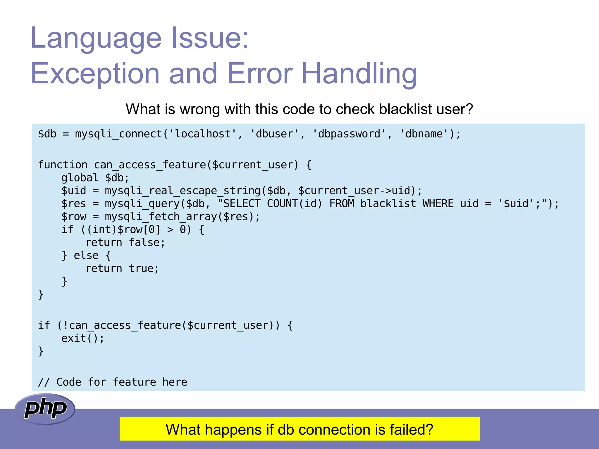 Language Issue:
Exception and Error Handling
What is wrong with this code to check blacklist user?
$db = mysqli_connect('localhost', 'dbuser', 'dbpassword', 'dbname');
function can_access_feature($current_user) {
global $db;
$uid = mysqli_real_escape_string($db, $current_user->uid);
$res = mysqli_query($db, "SELECT COUNT(id) FROM blacklist WHERE uid = '$uid';");
$row = mysqli_fetch_array($res);
if ((int)$row[0] > 0) {
return false;
} else {
return true;
}
}
if (!can_access_feature($current_user)) {
exit();
}
// Code for feature here
What happens if db connection is failed?
 
